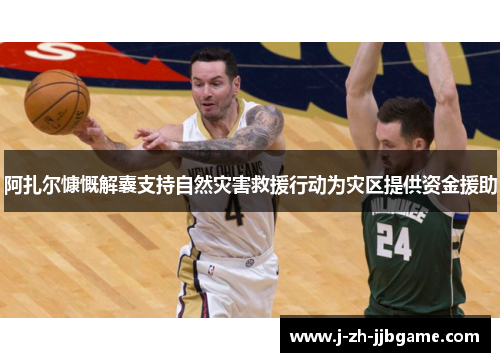 阿扎尔慷慨解囊支持自然灾害救援行动为灾区提供资金援助 阿扎尔慷慨解囊支持自然灾害救援行动为灾区提供资金援助