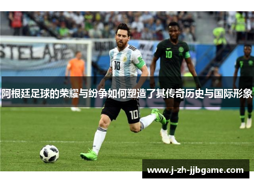 阿根廷足球的荣耀与纷争如何塑造了其传奇历史与国际形象 阿根廷足球的荣耀与纷争如何塑造了其传奇历史与国际形象