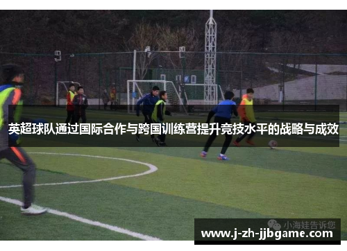 英超球队通过国际合作与跨国训练营提升竞技水平的战略与成效 英超球队通过国际合作与跨国训练营提升竞技水平的战略与成效
