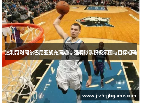 达利奇对阿尔巴尼亚战充满期待 强调球队积极氛围与目标明确