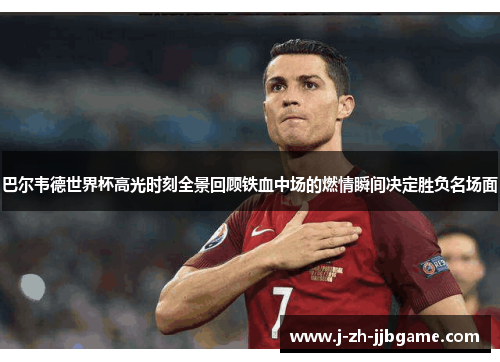 巴尔韦德世界杯高光时刻全景回顾铁血中场的燃情瞬间决定胜负名场面
